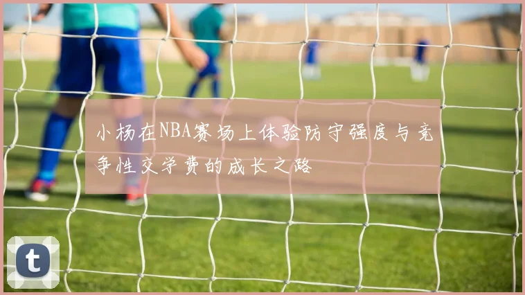 小杨在NBA赛场上体验防守强度与竞争性交学费的成长之路