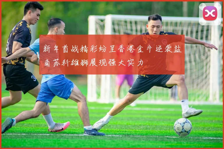 新年首战精彩纷呈香港金牛逆袭盐南苏科雄狮展现强大实力