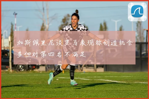 加斯佩里尼谈罗马表现称创造机会多但对第四名不满足