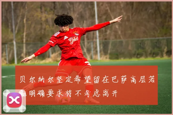 贝尔纳尔坚定希望留在巴萨高层若无明确要求将不考虑离开