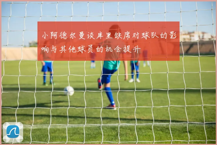 小阿德尔曼谈库里缺席对球队的影响与其他球员的机会提升