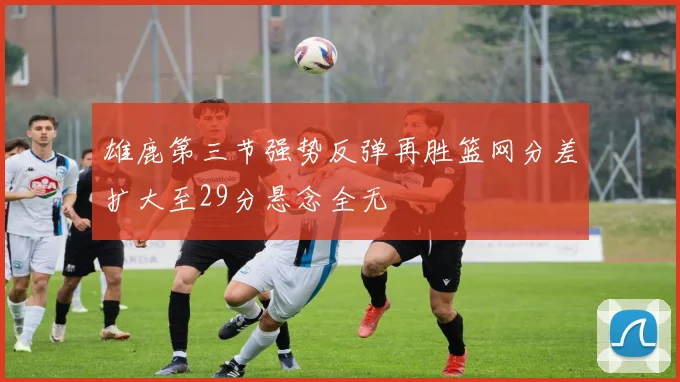雄鹿第三节强势反弹再胜篮网分差扩大至29分悬念全无