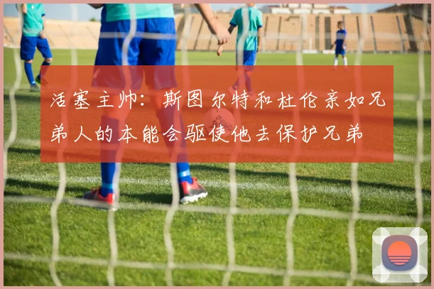 活塞主帅：斯图尔特和杜伦亲如兄弟人的本能会驱使他去保护兄弟