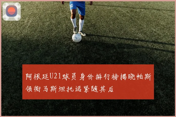 阿根廷U21球员身价排行榜揭晓帕斯领衔马斯坦托诺紧随其后