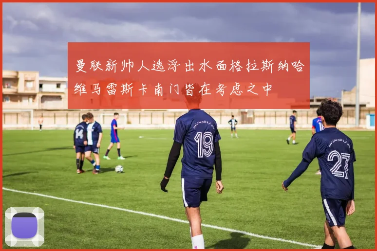 曼联新帅人选浮出水面格拉斯纳哈维马雷斯卡南门皆在考虑之中