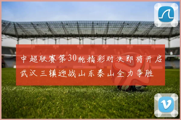 中超联赛第30轮精彩对决即将开启武汉三镇迎战山东泰山全力争胜