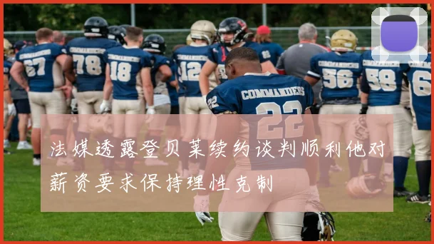法媒透露登贝莱续约谈判顺利他对薪资要求保持理性克制