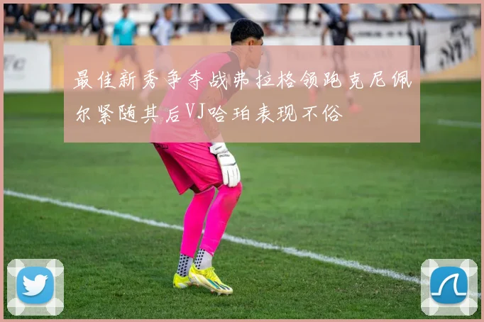 最佳新秀争夺战弗拉格领跑克尼佩尔紧随其后VJ哈珀表现不俗