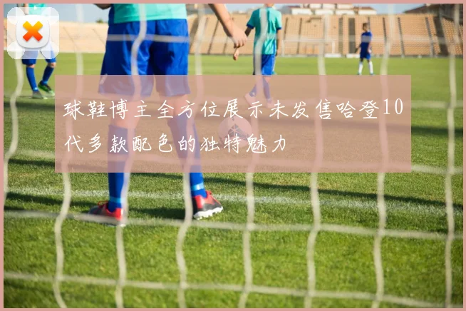 球鞋博主全方位展示未发售哈登10代多款配色的独特魅力