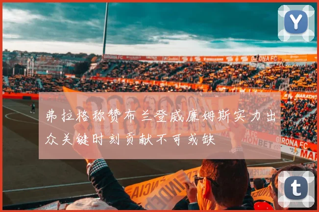弗拉格称赞布兰登威廉姆斯实力出众关键时刻贡献不可或缺