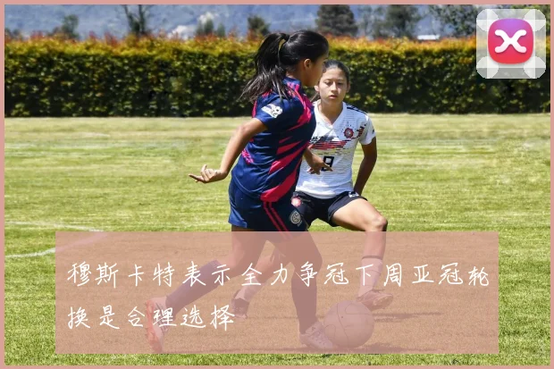 穆斯卡特表示全力争冠下周亚冠轮换是合理选择