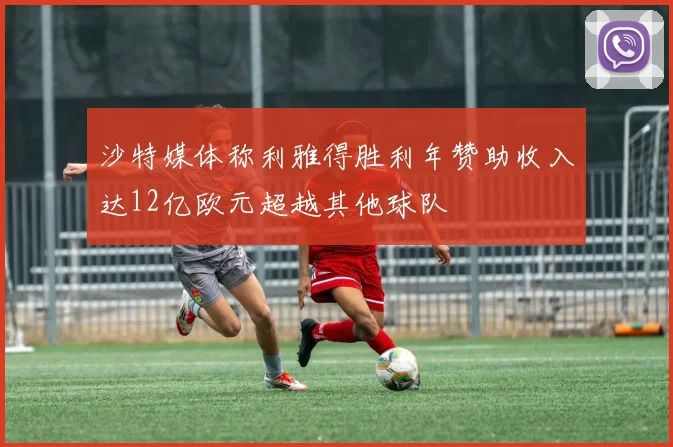 沙特媒体称利雅得胜利年赞助收入达12亿欧元超越其他球队