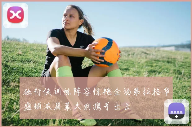 独行侠训练阵容惊艳全场弗拉格华盛顿浓眉莱夫利携手出击