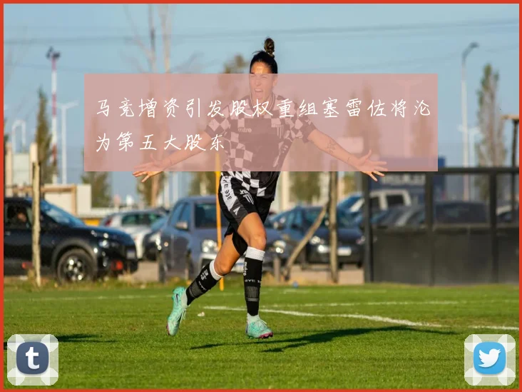 马竞增资引发股权重组塞雷佐将沦为第五大股东