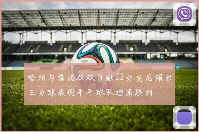 哈珀与雷诺双双贡献22分克尼佩尔三分球表现平平球队迎来胜利