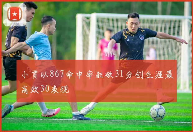 小贾以867命中率狂砍31分创生涯最高效30表现
