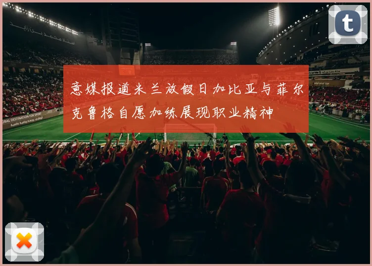 意媒报道米兰放假日加比亚与菲尔克鲁格自愿加练展现职业精神