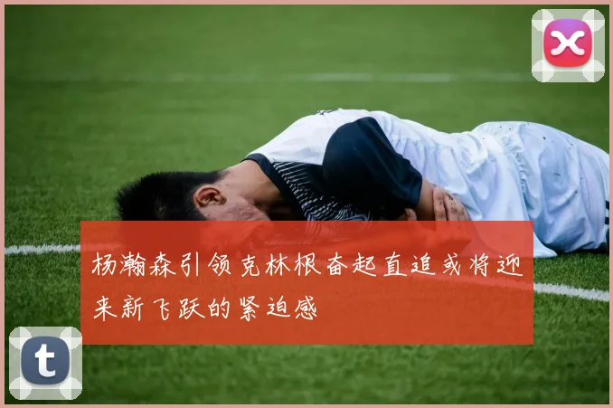杨瀚森引领克林根奋起直追或将迎来新飞跃的紧迫感