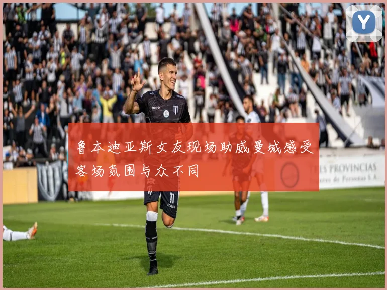鲁本迪亚斯女友现场助威曼城感受客场氛围与众不同
