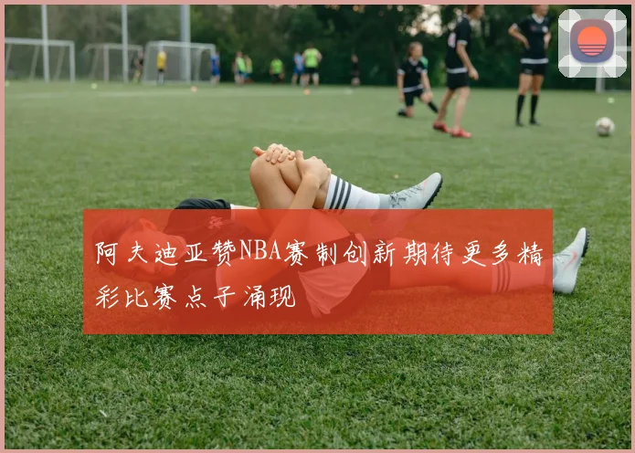 阿夫迪亚赞NBA赛制创新期待更多精彩比赛点子涌现